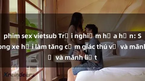phim sex vietsub Trải nghiệm hứa hẹn: Sex trong xe hơi làm tăng cảm giác thú vị và mãnh liệt