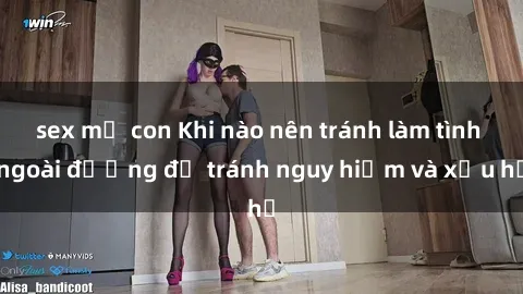 sex mẹ con Khi nào nên tránh làm tình ngoài đường để tránh nguy hiểm và xấu hổ