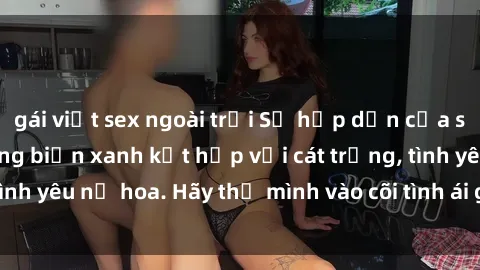 gái việt sex ngoài trời Sự hấp dẫn của sex bãi biển: Khi sóng biển xanh kết hợp với cát trắng, tình yêu nở hoa. Hãy thả mình vào cõi tình ái giữa sóng biển!