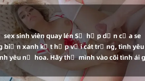 sex sinh viên quay lén Sự hấp dẫn của sex bãi biển: Khi sóng biển xanh kết hợp với cát trắng, tình yêu nở hoa. Hãy thả mình vào cõi tình ái giữa sóng biển!