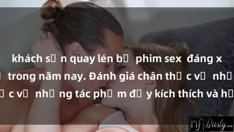 khách sạn quay lén bộ phim sex  đáng xem không thể bỏ lỡ trong năm nay. Đánh giá chân thực về những tác phẩm đầy kích thích và hấp dẫn này.