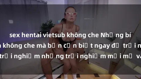 sex hentai vietsub không che Những bí mật của sex nhóm không che mà bạn cần biết ngay để trải nghiệm những trải nghiệm mới mẻ và đầy kích thích.
