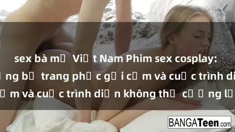sex bà mẹ Việt Nam Phim sex cosplay: Giấc mơ  cùng những bộ trang phục gợi cảm và cuộc trình diễn không thể cưỡng lại!