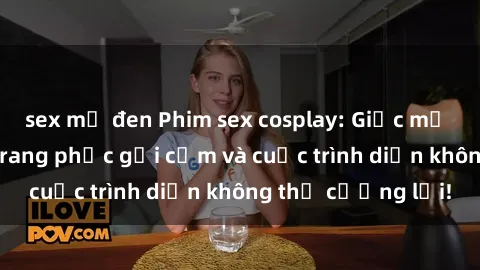 sex mỹ đen Phim sex cosplay: Giấc mơ  cùng những bộ trang phục gợi cảm và cuộc trình diễn không thể cưỡng lại!
