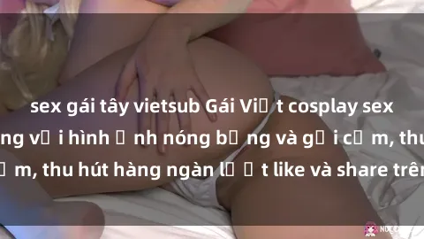 sex gái tây vietsub Gái Việt cosplay sexy khiến fan phát cuồng với hình ảnh nóng bỏng và gợi cảm, thu hút hàng ngàn lượt like và share trên mạng xã hội.