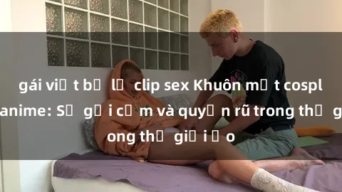 gái việt bị lộ clip sex Khuôn mặt cosplay sex anime: Sự gợi cảm và quyến rũ trong thế giới ảo