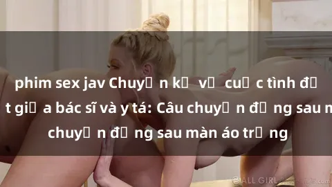phim sex jav Chuyện kể về cuộc tình đầy nhiệt huyết giữa bác sĩ và y tá: Câu chuyện đằng sau màn áo trắng
