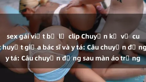 sex gái việt bị lộ clip Chuyện kể về cuộc tình đầy nhiệt huyết giữa bác sĩ và y tá: Câu chuyện đằng sau màn áo trắng