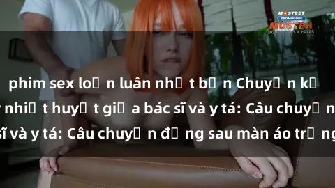 phim sex loạn luân nhật bản Chuyện kể về cuộc tình đầy nhiệt huyết giữa bác sĩ và y tá: Câu chuyện đằng sau màn áo trắng