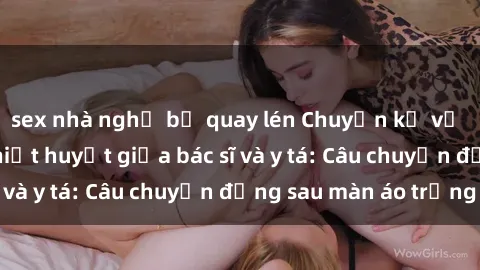 sex nhà nghỉ bị quay lén Chuyện kể về cuộc tình đầy nhiệt huyết giữa bác sĩ và y tá: Câu chuyện đằng sau màn áo trắng