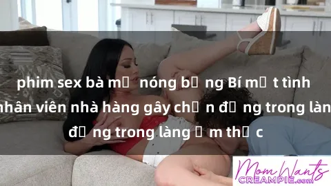 phim sex bà mẹ nóng bỏng Bí mật tình dục giữa nhân viên nhà hàng gây chấn động trong làng ẩm thực