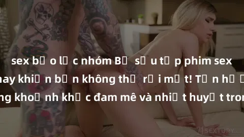 sex bạo lực nhóm Bộ sưu tập phim sex Mỹ hot nhất năm nay khiến bạn không thể rời mắt! Tận hưởng những khoảnh khắc đam mê và nhiệt huyết trong các tác phẩm nóng bỏng này!