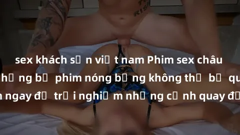 sex khách sạn việt nam Phim sex châu Âu đỉnh cao: Top những bộ phim nóng bỏng không thể bỏ qua! Xem ngay để trải nghiệm những cảnh quay đầy kích thích và cuồng nhiệt.