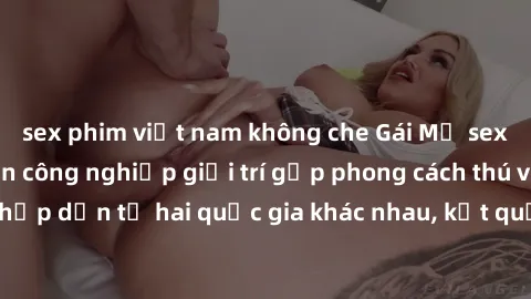 sex phim việt nam không che Gái Mỹ sex Việt Nam: Khi nền công nghiệp giải trí gặp phong cách thú vị và hấp dẫn từ hai quốc gia khác nhau, kết quả thú vị không thể bỏ qua.