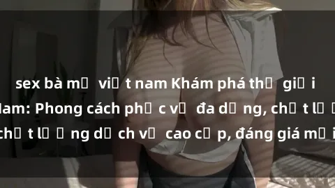 sex bà mẹ việt nam Khám phá thế giới của gái gọi Việt Nam: Phong cách phục vụ đa dạng, chất lượng dịch vụ cao cấp, đáng giá mọi khoản chi phí