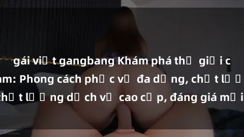 gái việt gangbang Khám phá thế giới của gái gọi Việt Nam: Phong cách phục vụ đa dạng, chất lượng dịch vụ cao cấp, đáng giá mọi khoản chi phí