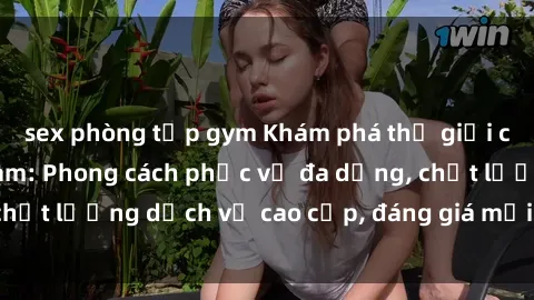 sex phòng tập gym Khám phá thế giới của gái gọi Việt Nam: Phong cách phục vụ đa dạng, chất lượng dịch vụ cao cấp, đáng giá mọi khoản chi phí