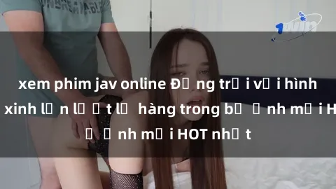 xem phim jav online Động trời với hình ảnh gái xinh lần lượt lộ hàng trong bộ ảnh mới HOT nhất