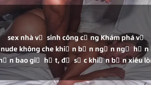 sex nhà vệ sinh công cộng Khám phá vẻ đẹp gái Việt Nam nude không che khiến bạn ngẩn ngơ hơn bao giờ hết, đủ sức khiến bạn xiêu lòng đến ngất ngây
