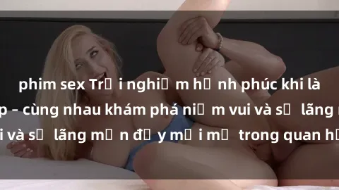 phim sex Trải nghiệm hạnh phúc khi làm tình với gái đẹp – cùng nhau khám phá niềm vui và sự lãng mạn đầy mới mẻ trong quan hệ của bạn.