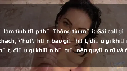làm tình tập thể Thông tin mới: Gái call girl Việt Nam đắt khách, 'hot' hơn bao giờ hết, điều gì khiến họ trở nên quyến rũ và đáng chú ý?