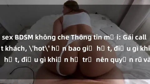 sex BDSM không che Thông tin mới: Gái call girl Việt Nam đắt khách, 'hot' hơn bao giờ hết, điều gì khiến họ trở nên quyến rũ và đáng chú ý?