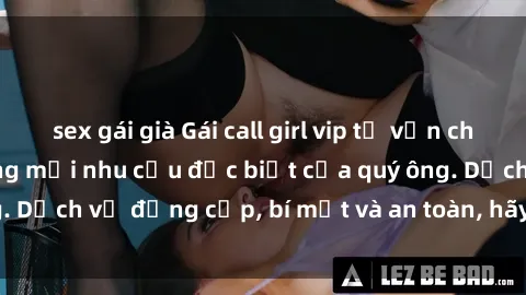 sex gái già Gái call girl vip tư vấn chuyên nghiệp, đáp ứng mọi nhu cầu đặc biệt của quý ông. Dịch vụ đẳng cấp, bí mật và an toàn, hãy tìm hiểu ngay!