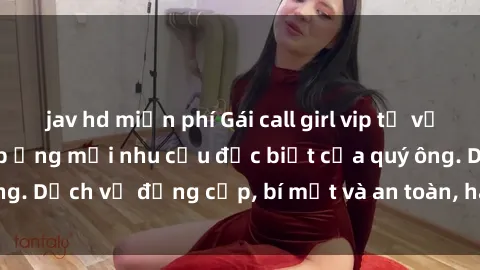 jav hd miễn phí Gái call girl vip tư vấn chuyên nghiệp, đáp ứng mọi nhu cầu đặc biệt của quý ông. Dịch vụ đẳng cấp, bí mật và an toàn, hãy tìm hiểu ngay!