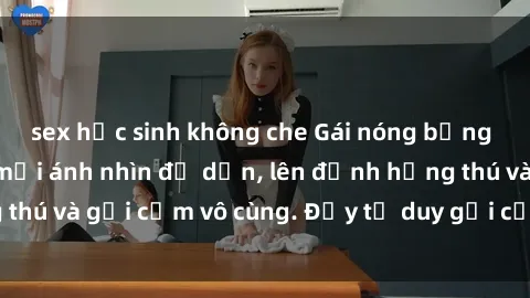 sex học sinh không che Gái nóng bỏng khỏa thân khiến mọi ánh nhìn đổ dồn, lên đỉnh hứng thú và gợi cảm vô cùng. Đầy tư duy gợi cảm và quyến rũ.