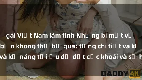 gái Việt Nam làm tình Những bí mật về sex người lớn mà bạn không thể bỏ qua: từng chi tiết và kỹ năng tối ưu để đạt cực khoái và sự hài lòng tối đa.