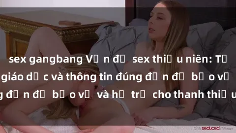 sex gangbang Vấn đề sex thiếu niên: Tầm quan trọng của giáo dục và thông tin đúng đắn để bảo vệ và hỗ trợ cho thanh thiếu niên
