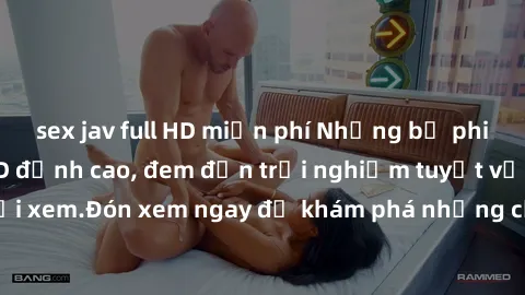 sex jav full HD miễn phí Những bộ phim sex không che HD đỉnh cao, đem đến trải nghiệm tuyệt vời cho người xem.Đón xem ngay để khám phá những cảnh quay đẹp mắt và kích thích.
