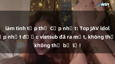 làm tình tập thể Cập nhật: Top JAV idol xinh đẹp nhất được vietsub đã ra mắt, không thể bỏ lỡ!