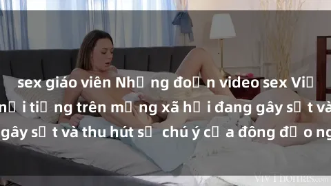 sex giáo viên Những đoạn video sex Việt Nam không che nổi tiếng trên mạng xã hội đang gây sốt và thu hút sự chú ý của đông đảo người xem.