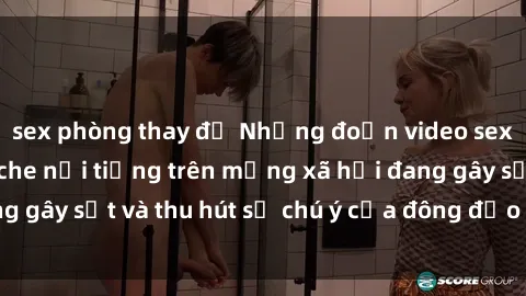 sex phòng thay đồ Những đoạn video sex Việt Nam không che nổi tiếng trên mạng xã hội đang gây sốt và thu hút sự chú ý của đông đảo người xem.