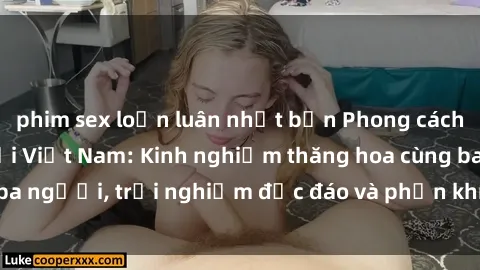 phim sex loạn luân nhật bản Phong cách sex 3P độc đáo tại Việt Nam: Kinh nghiệm thăng hoa cùng ba người, trải nghiệm độc đáo và phấn khích không thể bỏ lỡ!