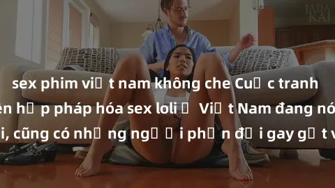 sex phim việt nam không che Cuộc tranh luận về việc có nên hợp pháp hóa sex loli ở Việt Nam đang nóng lên. Đồng thời, cũng có những người phản đối gay gắt việc này vì lo ngại về tác động tiêu cực lên 