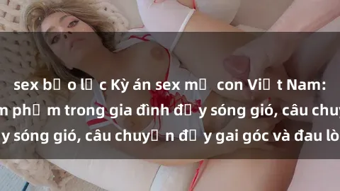 sex bạo lực Kỳ án sex mẹ con Việt Nam: Sự sở hữu và xâm phạm trong gia đình đầy sóng gió, câu chuyện đầy gai góc và đau lòng.