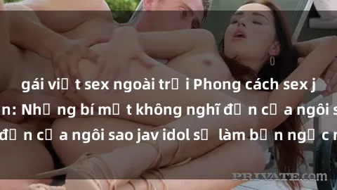 gái việt sex ngoài trời Phong cách sex jav idol siêu hấp dẫn: Những bí mật không nghĩ đến của ngôi sao jav idol sẽ làm bạn ngạc nhiên!