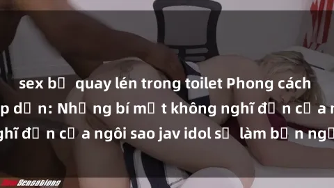 sex bị quay lén trong toilet Phong cách sex jav idol siêu hấp dẫn: Những bí mật không nghĩ đến của ngôi sao jav idol sẽ làm bạn ngạc nhiên!