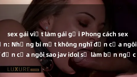 sex gái việt làm gái gọi Phong cách sex jav idol siêu hấp dẫn: Những bí mật không nghĩ đến của ngôi sao jav idol sẽ làm bạn ngạc nhiên!