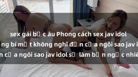 sex gái bắc âu Phong cách sex jav idol siêu hấp dẫn: Những bí mật không nghĩ đến của ngôi sao jav idol sẽ làm bạn ngạc nhiên!