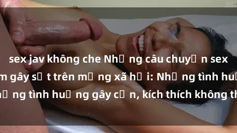 sex jav không che Những câu chuyện sex sinh viên Việt Nam gây sốt trên mạng xã hội: Những tình huống gây cấn, kích thích không thể bỏ qua