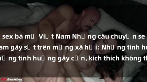 sex bà mẹ Việt Nam Những câu chuyện sex sinh viên Việt Nam gây sốt trên mạng xã hội: Những tình huống gây cấn, kích thích không thể bỏ qua