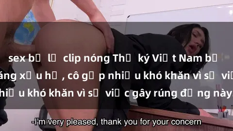 sex bị lộ clip nóng Thư ký Việt Nam bị phát tán clip sex đáng xấu hổ, cô gặp nhiều khó khăn vì sự việc gây rúng động này.
