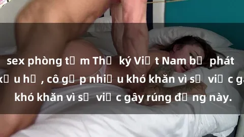 sex phòng tắm Thư ký Việt Nam bị phát tán clip sex đáng xấu hổ, cô gặp nhiều khó khăn vì sự việc gây rúng động này.