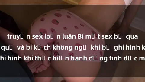 truyện sex loạn luân Bí mật sex bị quay lén: Những hậu quả và bi kịch không ngờ khi bị ghi hình khi thực hiện hành động tình dục mà không biết.