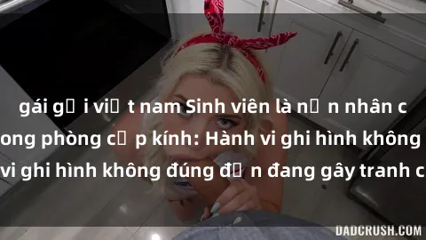gái gọi việt nam Sinh viên là nạn nhân của video quay lén trong phòng cấp kính: Hành vi ghi hình không đúng đắn đang gây tranh cãi lớn