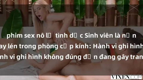 phim sex nô lệ tình dục Sinh viên là nạn nhân của video quay lén trong phòng cấp kính: Hành vi ghi hình không đúng đắn đang gây tranh cãi lớn