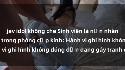 jav idol không che Sinh viên là nạn nhân của video quay lén trong phòng cấp kính: Hành vi ghi hình không đúng đắn đang gây tranh cãi lớn